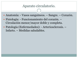 Aparato circulatorio.
 Anatomía: - Vasos sanguíneos. – Sangre. – Corazón.
 Fisiología: - Funcionamiento del corazón. –
Circulación menor/mayor doble y completa.
 Patología (Enfermedades): - Arteriosclerosis. –
Infarto. – Medidas saludables.
 