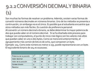 9.2.2CONVERSIÓNDECIMALYBINARIA
(1)
Son muchas las formas de resolver un problema. Además, existen varias formas de
convertir números decimales en números binarios. Uno de los métodos se presenta a
continuación, sin embargo no es el único. Es posible que el estudiante encuentre que
otros métodos son más fáciles. Es cuestión de preferencia personal.
Al convertir un número decimal a binario, se debe determinar la mayor potencia de
dos que pueda caber en el número decimal. Si se ha diseñado este proceso para
trabajar con computadores, el punto de inicio más lógico son los valores más altos
que puedan caber en uno o dos bytes. Como se mencionó anteriormente, el
agrupamiento más común de bits es de ocho, que componen un byte.
Ejemplo: 104. Como este número es menor a 255, puede representarse con un byte.
El equivalente binario de 104 es 01101000.
 