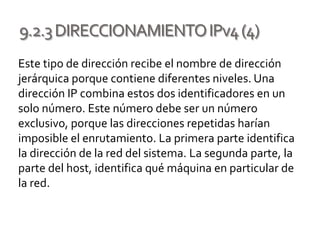 9.2.3DIRECCIONAMIENTOIPv4(4)
Este tipo de dirección recibe el nombre de dirección
jerárquica porque contiene diferentes niveles. Una
dirección IP combina estos dos identificadores en un
solo número. Este número debe ser un número
exclusivo, porque las direcciones repetidas harían
imposible el enrutamiento. La primera parte identifica
la dirección de la red del sistema. La segunda parte, la
parte del host, identifica qué máquina en particular de
la red.
 