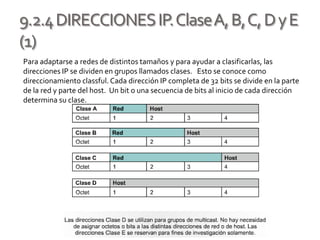 9.2.4DIRECCIONESIP.ClaseA,B,C,DyE
(1)
Para adaptarse a redes de distintos tamaños y para ayudar a clasificarlas, las
direcciones IP se dividen en grupos llamados clases. Esto se conoce como
direccionamiento classful.Cada dirección IP completa de 32 bits se divide en la parte
de la red y parte del host. Un bit o una secuencia de bits al inicio de cada dirección
determina su clase.
 