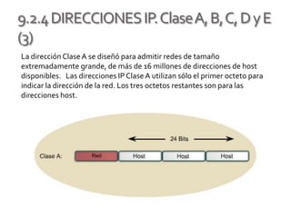 9.2.4DIRECCIONESIP.ClaseA,B,C,DyE
(3)
La dirección ClaseA se diseñó para admitir redes de tamaño
extremadamente grande, de más de 16 millones de direcciones de host
disponibles. Las direcciones IP ClaseA utilizan sólo el primer octeto para
indicar la dirección de la red. Los tres octetos restantes son para las
direcciones host.
 