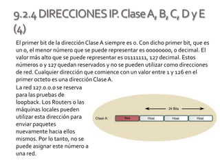 9.2.4DIRECCIONESIP.ClaseA,B,C,DyE
(4)
El primer bit de la direcciónClaseA siempre es 0. Con dicho primer bit, que es
un 0, el menor número que se puede representar es 00000000, 0 decimal. El
valor más alto que se puede representar es 01111111, 127 decimal. Estos
números 0 y 127 quedan reservados y no se pueden utilizar como direcciones
de red. Cualquier dirección que comience con un valor entre 1 y 126 en el
primer octeto es una dirección ClaseA.
La red 127.0.0.0 se reserva
para las pruebas de
loopback. Los Routers o las
máquinas locales pueden
utilizar esta dirección para
enviar paquetes
nuevamente hacia ellos
mismos. Por lo tanto, no se
puede asignar este número a
una red.
 
