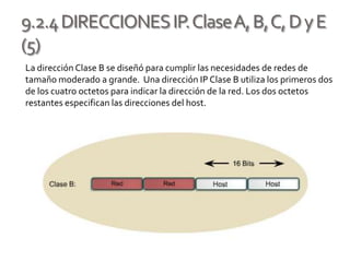 9.2.4DIRECCIONESIP.ClaseA,B,C,DyE
(5)
La dirección Clase B se diseñó para cumplir las necesidades de redes de
tamaño moderado a grande. Una dirección IP Clase B utiliza los primeros dos
de los cuatro octetos para indicar la dirección de la red. Los dos octetos
restantes especifican las direcciones del host.
 