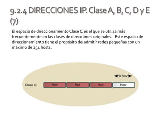 9.2.4DIRECCIONESIP.ClaseA,B,C,DyE
(7)
El espacio de direccionamientoClaseC es el que se utiliza más
frecuentemente en las clases de direcciones originales. Este espacio de
direccionamiento tiene el propósito de admitir redes pequeñas con un
máximo de 254 hosts.
 