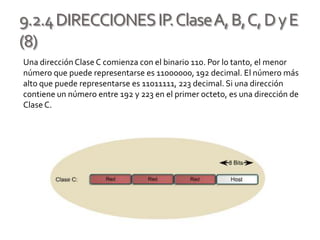 9.2.4DIRECCIONESIP.ClaseA,B,C,DyE
(8)
Una direcciónClase C comienza con el binario 110. Por lo tanto, el menor
número que puede representarse es 11000000, 192 decimal. El número más
alto que puede representarse es 11011111, 223 decimal. Si una dirección
contiene un número entre 192 y 223 en el primer octeto, es una dirección de
ClaseC.
 
