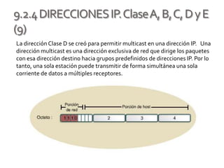 9.2.4DIRECCIONESIP.ClaseA,B,C,DyE
(9)
La dirección Clase D se creó para permitir multicast en una dirección IP. Una
dirección multicast es una dirección exclusiva de red que dirige los paquetes
con esa dirección destino hacia grupos predefinidos de direcciones IP. Por lo
tanto, una sola estación puede transmitir de forma simultánea una sola
corriente de datos a múltiples receptores.
 