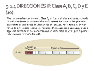 9.2.4DIRECCIONESIP.ClaseA,B,C,DyE
(10)
El espacio de direccionamientoClase D, en forma similar a otros espacios de
direccionamiento, se encuentra limitado matemáticamente. Los primeros
cuatro bits de una dirección Clase D deben ser 1110. Por lo tanto, el primer
rango de octeto para las direcciones Clase D es 11100000 a 11101111, o 224 a
239. Una dirección IP que comienza con un valor entre 224 y 239 en el primer
octeto es una dirección Clase D.
 