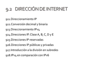 9.2 DIRECCIÓNDEINTERNET
921.Direccionamiento IP
922.Conversión decimal y binaria
923.Direccionamiento IPv4
924.Direcciones IP. Clase A, B, C, D y E
925.Direcciones IP reservadas
926.Direcciones IP públicas y privadas
927.Introducción a la división en subredes
928.IPv4 en comparación con IPv6
 
