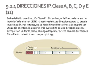 9.2.4DIRECCIONESIP.ClaseA,B,C,DyE
(11)
Se ha definido una dirección Clase E. Sin embargo, la Fuerza de tareas de
ingeniería de Internet (IETF) ha reservado estas direcciones para su propia
investigación. Por lo tanto, no se han emitido direcciones Clase E para ser
utilizadas en Internet. Los primeros cuatro bits de una dirección Clase E
siempre son 1s. Por lo tanto, el rango del primer octeto para las direcciones
Clase E es 11110000 a 11111111, o 240 a 255.
 
