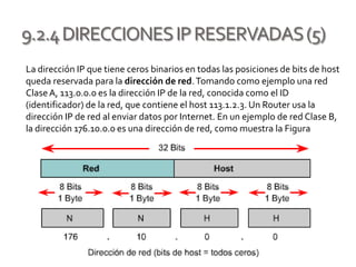 9.2.4DIRECCIONESIPRESERVADAS(5)
La dirección IP que tiene ceros binarios en todas las posiciones de bits de host
queda reservada para la dirección de red.Tomando como ejemplo una red
ClaseA, 113.0.0.0 es la dirección IP de la red, conocida como el ID
(identificador) de la red, que contiene el host 113.1.2.3. Un Router usa la
dirección IP de red al enviar datos por Internet. En un ejemplo de red Clase B,
la dirección 176.10.0.0 es una dirección de red, como muestra la Figura
 