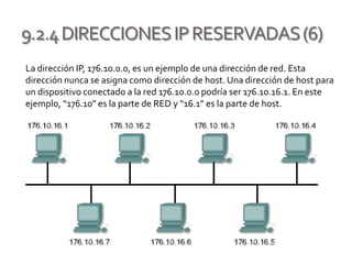 9.2.4DIRECCIONESIPRESERVADAS(6)
La dirección IP, 176.10.0.0, es un ejemplo de una dirección de red. Esta
dirección nunca se asigna como dirección de host. Una dirección de host para
un dispositivo conectado a la red 176.10.0.0 podría ser 176.10.16.1. En este
ejemplo, “176.10” es la parte de RED y “16.1” es la parte de host.
 