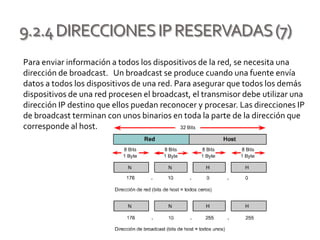 9.2.4DIRECCIONESIPRESERVADAS(7)
Para enviar información a todos los dispositivos de la red, se necesita una
dirección de broadcast. Un broadcast se produce cuando una fuente envía
datos a todos los dispositivos de una red. Para asegurar que todos los demás
dispositivos de una red procesen el broadcast, el transmisor debe utilizar una
dirección IP destino que ellos puedan reconocer y procesar. Las direcciones IP
de broadcast terminan con unos binarios en toda la parte de la dirección que
corresponde al host.
 