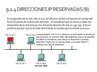 9.2.4DIRECCIONESIPRESERVADAS(8)
En el ejemplo de la red, 176.10.0.0, los últimos 16 bits componen el campo del
host o la parte de la dirección del host. El broadcast que se envía a todos los
dispositios de la red incluye una dirección destino de 176.10.255.255. Esto se
produce porque 255 es el valor decimal de un octeto que contiene 11111111.
 