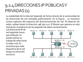 9.2.4DIRECCIONESIPPÚBLICASY
PRIVADAS(1)
La estabilidad de la Internet depende de forma directa de la exclusividad de
las direcciones de red utilizadas públicamente. En la Figura , se muestran
ciertos aspectos del esquema del direccionamiento de red. Al observar las
redes, ambas tienen la dirección 198.150.11.0. El Router que aparece en esta
ilustración no podrá enviar los paquetes de datos correctamente.
Las direcciones IP de
red repetidas hacen
que el Router no
pueda realizar su
trabajo de seleccionar
la mejor ruta. Es
necesario que cada
dispositivo de la red
tenga una dirección
exclusiva.
 