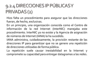 9.2.4DIRECCIONESIPPÚBLICASY
PRIVADAS(2)
Hizo falta un procedimiento para asegurar que las direcciones
fueran, de hecho, exclusivas.
En un principio, una organización conocida como el Centro de
información de la red Internet (InterNIC) manejaba este
procedimiento. InterNIC ya no existe y la Agencia de asignación
de números de Internet (IANA) la ha sucedido.
IANA administra, cuidadosamente, la provisión restante de las
direcciones IP para garantizar que no se genere una repetición
de direcciones utilizadas de forma pública.
La repetición suele causar inestabilidad en la Internet y
compromete su capacidad para entregar datagramas a las redes.
 