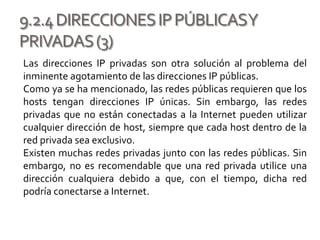 9.2.4DIRECCIONESIPPÚBLICASY
PRIVADAS(3)
Las direcciones IP privadas son otra solución al problema del
inminente agotamiento de las direcciones IP públicas.
Como ya se ha mencionado, las redes públicas requieren que los
hosts tengan direcciones IP únicas. Sin embargo, las redes
privadas que no están conectadas a la Internet pueden utilizar
cualquier dirección de host, siempre que cada host dentro de la
red privada sea exclusivo.
Existen muchas redes privadas junto con las redes públicas. Sin
embargo, no es recomendable que una red privada utilice una
dirección cualquiera debido a que, con el tiempo, dicha red
podría conectarse a Internet.
 