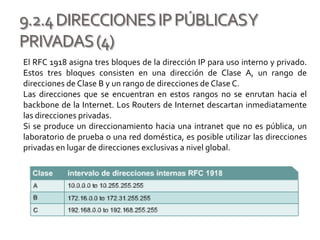 9.2.4DIRECCIONESIPPÚBLICASY
PRIVADAS(4)
El RFC 1918 asigna tres bloques de la dirección IP para uso interno y privado.
Estos tres bloques consisten en una dirección de Clase A, un rango de
direcciones de Clase B y un rango de direcciones de Clase C.
Las direcciones que se encuentran en estos rangos no se enrutan hacia el
backbone de la Internet. Los Routers de Internet descartan inmediatamente
las direcciones privadas.
Si se produce un direccionamiento hacia una intranet que no es pública, un
laboratorio de prueba o una red doméstica, es posible utilizar las direcciones
privadas en lugar de direcciones exclusivas a nivel global.
 