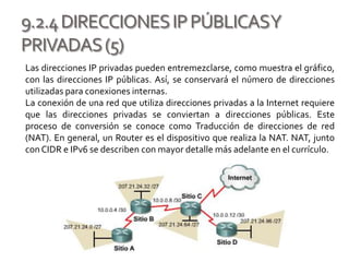 9.2.4DIRECCIONESIPPÚBLICASY
PRIVADAS(5)
Las direcciones IP privadas pueden entremezclarse, como muestra el gráfico,
con las direcciones IP públicas. Así, se conservará el número de direcciones
utilizadas para conexiones internas.
La conexión de una red que utiliza direcciones privadas a la Internet requiere
que las direcciones privadas se conviertan a direcciones públicas. Este
proceso de conversión se conoce como Traducción de direcciones de red
(NAT). En general, un Router es el dispositivo que realiza la NAT. NAT, junto
conCIDR e IPv6 se describen con mayor detalle más adelante en el currículo.
 