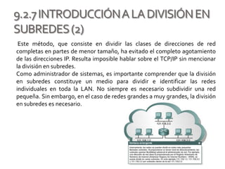 9.2.7INTRODUCCIÓNALADIVISIÓNEN
SUBREDES(2)
Este método, que consiste en dividir las clases de direcciones de red
completas en partes de menor tamaño, ha evitado el completo agotamiento
de las direcciones IP. Resulta imposible hablar sobre el TCP/IP sin mencionar
la división en subredes.
Como administrador de sistemas, es importante comprender que la división
en subredes constituye un medio para dividir e identificar las redes
individuales en toda la LAN. No siempre es necesario subdividir una red
pequeña. Sin embargo, en el caso de redes grandes a muy grandes, la división
en subredes es necesario.
 