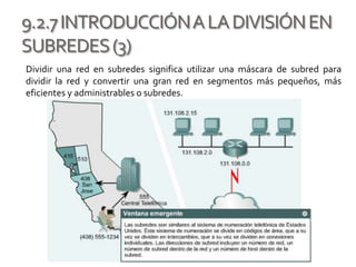9.2.7INTRODUCCIÓNALADIVISIÓNEN
SUBREDES(3)
Dividir una red en subredes significa utilizar una máscara de subred para
dividir la red y convertir una gran red en segmentos más pequeños, más
eficientes y administrables o subredes.
 