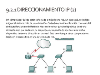 9.2.1DIRECCIONAMIENTOIP(2)
Un computador puede estar conectado a más de una red. En este caso, se le debe
asignar al sistema más de una dirección.Cada dirección identificará la conexión del
computador a una red diferente. No se suele decir que un dispositivo tiene una
dirección sino que cada uno de los puntos de conexión (o interfaces) de dicho
dispositivo tiene una dirección en una red. Esto permite que otros computadores
localicen el dispositivo en una determinada red.
 