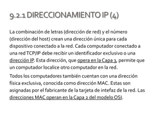 9.2.1DIRECCIONAMIENTOIP(4)
La combinación de letras (dirección de red) y el número
(dirección del host) crean una dirección única para cada
dispositivo conectado a la red. Cada computador conectado a
una redTCP/IP debe recibir un identificador exclusivo o una
dirección IP. Esta dirección, que opera en la Capa 3, permite que
un computador localice otro computador en la red.
Todos los computadores también cuentan con una dirección
física exclusiva, conocida como dirección MAC. Estas son
asignadas por el fabricante de la tarjeta de intefaz de la red. Las
direcciones MAC operan en la Capa 2 del modelo OSI.
 