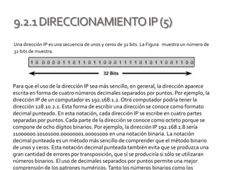 9.2.1DIRECCIONAMIENTOIP(5)
Una dirección IP es una secuencia de unos y ceros de 32 bits. La Figura muestra un número de
32 bits de muestra.
Para que el uso de la dirección IP sea más sencillo, en general, la dirección aparece
escrita en forma de cuatro números decimales separados por puntos. Por ejemplo, la
dirección IP de un computador es 192.168.1.2. Otro computador podría tener la
dirección 128.10.2.1. Esta forma de escribir una dirección se conoce como formato
decimal punteado. En esta notación, cada dirección IP se escribe en cuatro partes
separadas por puntos. Cada parte de la dirección se conoce como octeto porque se
compone de ocho dígitos binarios. Por ejemplo, la dirección IP 192.168.1.8 sería
11000000.10101000.00000001.00001000 en una notación binaria. La notación
decimal punteada es un método más sencillo de comprender que el método binario
de unos y ceros. Esta notación decimal punteada también evita que se produzca una
gran cantidad de errores por transposición, que sí se produciría si sólo se utilizaran
números binarios. El uso de decimales separados por puntos permite una mejor
comprensión de los patrones numéricos.Tanto los números binarios como los
 