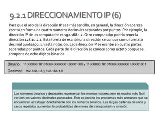9.2.1DIRECCIONAMIENTOIP(6)
Para que el uso de la dirección IP sea más sencillo, en general, la dirección aparece
escrita en forma de cuatro números decimales separados por puntos. Por ejemplo, la
dirección IP de un computador es 192.168.1.2. Otro computador podría tener la
dirección 128.10.2.1. Esta forma de escribir una dirección se conoce como formato
decimal punteado. En esta notación, cada dirección IP se escribe en cuatro partes
separadas por puntos. Cada parte de la dirección se conoce como octeto porque se
compone de ocho dígitos binarios.
 