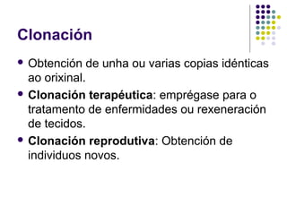 Clonación
 Obtención de unha ou varias copias idénticas
ao orixinal.
 Clonación terapéutica: emprégase para o
tratamento de enfermidades ou rexeneración
de tecidos.
 Clonación reprodutiva: Obtención de
individuos novos.
 