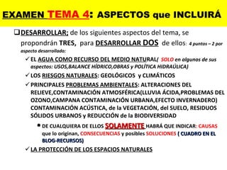 DESARROLLAR;  de los siguientes aspectos del tema, se propondrán  TRES,   para  DESARROLLAR  DOS   de ellos :  4 puntos – 2 por aspecto desarrollado: EL  AGUA COMO RECURSO DEL MEDIO NATU RAL (  SOLO  en algunos de sus aspectos: USOS,BALANCE HÍDRICO,OBRAS y POLÍTICA HIDRAÚLICA) LOS  RIESGOS NATURALES : GEOLÓGICOS  y CLIMÁTICOS PRINCIPALES  PROBLEMAS AMBIENTALES : ALTERACIONES DEL RELIEVE,CONTAMINACIÓN ATMOSFÉRICA(LLUVIA ÁCIDA,PROBLEMAS DEL OZONO,CAMPANA CONTAMINACIÓN URBANA,EFECTO INVERNADERO) CONTAMINACIÓN ACÚSTICA, de la VEGETACIÓN, del SUELO, RESIDUOS SÓLIDOS URBANOS y REDUCCIÓN de la BIODIVERSIDAD DE CUALQUIERA DE ELLOS  SOLAMENTE   HABRÁ QUE INDICAR : CAUSAS  que lo originan,  CONSECUENCIAS  y posibles  SOLUCIONES  ( CUADRO EN EL BLOG-RECURSOS) LA PROTECCIÓN DE LOS ESPACIOS NATURALES EXAMEN  TEMA 4 :  ASPECTOS que INCLUIRÁ 