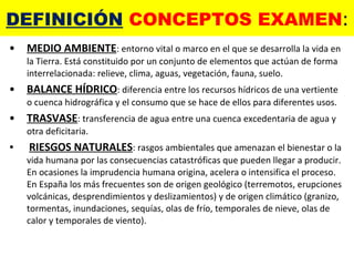 DEFINICIÓN  CONCEPTOS EXAMEN : MEDIO AMBIENTE : entorno vital o marco en el que se desarrolla la vida en la Tierra. Está constituido por un conjunto de elementos que actúan de forma interrelacionada: relieve, clima, aguas, vegetación, fauna, suelo. BALANCE HÍDRICO : diferencia entre los recursos hídricos de una vertiente o cuenca hidrográfica y el consumo que se hace de ellos para diferentes usos. TRASVASE : transferencia de agua entre una cuenca excedentaria de agua y otra deficitaria. RIESGOS NATURALES : rasgos ambientales que amenazan el bienestar o la vida humana por las consecuencias catastróficas que pueden llegar a producir. En ocasiones la imprudencia humana origina, acelera o intensifica el proceso. En España los más frecuentes son de origen geológico (terremotos, erupciones volcánicas, desprendimientos y deslizamientos) y de origen climático (granizo, tormentas, inundaciones, sequías, olas de frío, temporales de nieve, olas de calor y temporales de viento). 