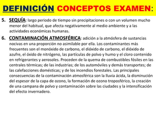 DEFINICIÓN  CONCEPTOS EXAMEN : 5.  SEQUÍA : largo periodo de tiempo sin precipitaciones o con un volumen mucho menor del habitual, que afecta negativamente al medio ambiente y a las actividades económicas humanas. 6.  CONTAMINACIÓN ATMOSFÉRICA : adición a la atmósfera de sustancias nocivas en una proporción no asimilable por ella. Los contaminantes más frecuentes son el monóxido de carbono, el dióxido de carbono, el dióxido de azufre, el óxido de nitrógeno, las partículas de polvo y humo y el cloro contenido en refrigerantes y aerosoles. Proceden de la quema de combustibles fósiles en las centrales térmicas; de las industrias; de los automóviles y demás transportes; de las calefacciones domésticas; y de los incendios forestales. Las principales consecuencias de la contaminación atmosférica son la lluvia ácida, la disminución del espesor de la capa de ozono, la formación de ozono troposférico, la creación de una campana de polvo y contaminación sobre las ciudades y la intensificación del efecto invernadero. 