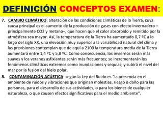 DEFINICIÓN  CONCEPTOS EXAMEN : 7.  CAMBIO CLIMÁTICO : alteración de las condiciones climáticas de la Tierra, cuya causa principal es el aumento de la producción de gases con efecto invernadero –principalmente CO2 y metano–, que hacen que el calor absorbido y remitido por la atmósfera sea mayor. Así, la temperatura de la Tierra ha aumentado 0,7 ºC a lo largo del siglo XX, una elevación muy superior a la variabilidad natural del clima y las previsiones contemplan que de aquí a 2100 la temperatura media de la Tierra aumentará entre 1,4 ºC y 5,8 ºC. Como consecuencia, los inviernos serán más suaves y los veranos asfixiantes serán más frecuentes; se incrementarán los fenómenos climáticos extremos como inundaciones y sequías; y subirá el nivel del mar por la fusión del hielo polar. 8.  CONTAMINACIÓN ACÚSTICA : según la Ley del Ruido es “la presencia en el ambiente de ruidos y vibraciones que originan molestias, riesgo o daño para las personas, para el desarrollo de sus actividades, o para los bienes de cualquier naturaleza, o que causen efectos significativos para el medio ambiente”. 