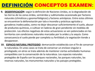 DEFINICIÓN  CONCEPTOS EXAMEN : 9.  DESERTIFICACIÓ N : según la definición de Naciones Unidas, es la degradación de las tierras de las zonas áridas, semiáridas y subhúmedas ocasionada por factores naturales (climáticos y geomorfológicos) y factores antrópicos. Entre estos últimos se encuentran la deforestación por tala o incendio y prácticas agrícolas y ganaderas inadecuadas, como no dejar descansar suficientemente el suelo, abusar de productos químicos, o cultivar en laderas de gran pendiente sin medidas de protección. Los efectos negativos de estas actuaciones se ven potenciados en los territorios con condiciones naturales marcadas por la aridez y la sequía. Como consecuencia el suelo pierde por completo su fertilidad y la vegetación tiende a desaparecer. 10.  ESPACIO NATURAL PROTEGIDO : demarcación establecida con el fin de conservar la naturaleza. En unos casos se trata de conservar un enclave singular o privilegiado; en otros se trata además de mantener ciertas actividades humanas compatibles con la conservación de la naturaleza. Los espacios naturales protegidos de España son los parques nacionales, los parques naturales, las reservas naturales, los monumentos naturales y los paisajes protegidos. 