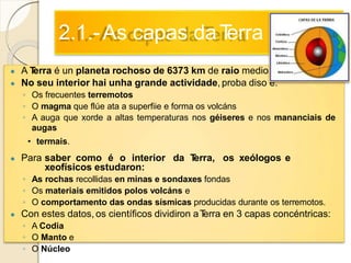 2.1.-As capas daTerra
● A Terra é un planeta rochoso de 6373 km de raio medio.
● No seu interior hai unha grande actividade, proba diso é:
◦ Os frecuentes terremotos
◦ O magma que flúe ata a superfiie e forma os volcáns
◦ A auga que xorde a altas temperaturas nos géiseres e nos mananciais de
augas
• termais.
● Para saber como é o interior da Terra, os xeólogos e
xeofísicos estudaron:
◦ As rochas recollidas en minas e sondaxes fondas
◦ Os materiais emitidos polos volcáns e
◦ O comportamento das ondas sísmicas producidas durante os terremotos.
● Con estes datos, os científicos dividiron aTerra en 3 capas concéntricas:
◦ A Codia
◦ O Manto e
◦ O Núcleo
 
