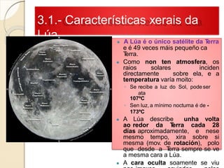 3.1.- Características xerais da
Lúa ● A Lúa é o único satélite da Terra
e é 49 veces máis pequeño ca
Terra.
● Como non ten atmosfera, os
raios solares inciden
directamente sobre ela, e a
temperatura varía moito:
◦ Se recibe a luz do Sol, pode ser
ata
107ºC
◦ Sen luz, a mínimo nocturna é de -
173ºC
● A Lúa describe unha volta
ao redor da Terra cada 28
días aproximadamente, e nese
mesmo tempo, xira sobre si
mesma (mov. de rotación), polo
que desde a Terra sempre se ve
a mesma cara a Lúa.
● A cara oculta soamente se viu
 