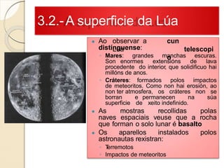 3.2.-A superficie da Lúa
● Ao observar a
Lúa
cun
telescopi
o
distínguense:
◦ Mares: grandes manchas escuras.
Son enormes extensións de lava
procedente do interior, que solidificuo hai
millóns de anos.
◦ Cráteres: formados polos impactos
de meteoritos. Como non hai erosión, ao
non ter atmosfera, os cráteres non se
borran e permanecen na súa
superficie de xeito indefinido.
● As mostras recollidas polas
naves espaciais veuse que a rocha
que forman o solo lunar é basalto
● Os aparellos instalados polos
astronautas rexistran:
◦ Terremotos
◦ Impactos de meteoritos
 