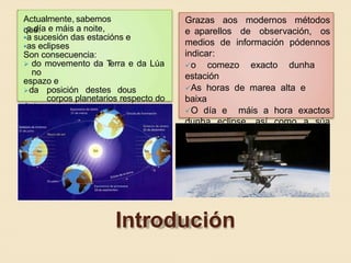 Actualmente, sabemos
que:o día e máis a noite,
a sucesión das estacións e
as eclipses
Son consecuencia:
 do movemento da Terra e da Lúa
no
espazo e
da posición destes dous
corpos planetarios respecto do
Sol
Grazas aos modernos métodos
e aparellos de observación, os
medios de información pódennos
indicar:
o comezo exacto dunha
estación
As horas de marea alta e
baixa
O día e máis a hora exactos
dunha eclipse, así como a súa
duración e as zonas da Terra
desde onde se poderá observar
Introdución
 