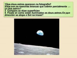 1Que dous astros aparecen na fotografía?
2Que son as manchas brancas que cobren parcialmente
un dos astros?
3 Compara as dúas superficies
4 Fíxate en como están iluminados os dous astros. En que
dirección se atopa o Sol na imaxe?
 
