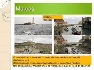 Mareas
O descenso e o ascenso do nivel do mar durante as mareas
obsérvase moi
claramente nas costas do océanoAtlántico e do océano Pacífico.
Nas costas do mar Mediterráneo, as mareas son máis difíciles de observar
Bretaña
francesa
 