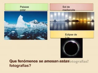 Paisaxe
polar
Sol de
medianoite
Eclipse de
Lúa
Que fenómenos se amosan estas
fotografías?
 