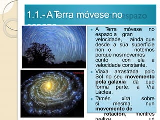 1.1.-ATerra móvese no
espazo ● A Terra móvese no
espazo a gran
velocidade, aínda que
desde a súa superficie
non o notemos
porque nosmovemos
cunto con ela a
velocidade constante.
● Viaxa arrastrada polo
Sol no seu movemento
pola galaxia da que
forma parte, a Vía
Láctea.
● Tamén xira sobre
si mesma, nun
movemento de
rotación, mentres
 