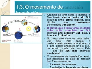 1.3. O movemento de
translación ● Ademáis de xirar sobre si mesma, a
Terra tamén xira ao redor do Sol
seguindo unha órbita elíptica, case
circular, nun movemento
denominado translación.
● O tempo que a Terra tarda en darlle
unha volta completa ao Sol
chámase ano sidéreo= 365 días, 6
horas e 9 minutos.
● No noso calendario os anos teñen
365 días. Para correxir o
desfasamento entre o ano sidéreo e
o ano oficial, engádese un día, o 29
de febreiro, cada catro anos. Este
ano de 366 días chámase
ano bisesto.
● O movemento de translación, xunto
coa inclinación do eixe de rotación
ten 2 consecuencias:
◦ A sucesión das estacións
◦ A variación de horas de luz diarias
 