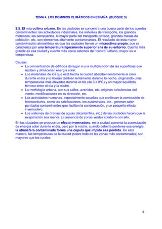 TEMA 4. LOS DOMINIOS CLIMÁTICOS EN ESPAÑA. (BLOQUE 3)
2.5. El microclima urbano. En las ciudades se concentra una buena parte de los agentes
contaminantes: las actividades industriales, los sistemas de transporte, los grandes
mercados, los aeropuertos, la mayor parte del transporte privado, grandes masas de
población, etc. son elementos altamente contaminantes. El resultado de esta mayor
contaminación atmosférica es que las ciudades tienen un microclima propio, que se
caracteriza por una temperatura ligeramente superior a la de su entorno. Cuanto más
grande es esa ciudad y cuanto más cerca estemos del “centro” urbano, mayor es la
temperatura.
Causas:
• La concentración de edificios da lugar a una multiplicación de las superficies que
reciben y almacenan energía solar.
• Los materiales de los que está hecha la ciudad absorben lentamente el calor
durante el día y lo liberan también lentamente durante la noche, originando unas
temperaturas más elevadas durante el día (de 3 a 8ºC) y un mayor equilibrio
térmico entre el día y la noche.
• La morfología urbana, con sus calles, avenidas, etc. originan turbulencias del
viento, modificaciones en su dirección, etc.
• Las actividades humanas, especialmente aquellas que conllevan la combustión de
hidrocarburos, como las calefacciones, los automóviles, etc., generan calor,
partículas contaminantes que facilitan la condensación, y un pequeño efecto
invernadero.
• Los sistemas de drenaje de aguas (alcantarillas, etc.) de las ciudades hacen que la
evaporación sea menor. La ausencia de zonas verdes colabora con ello.
En las ciudades se produce un efecto invernadero: en la ciudad aumenta la acumulación
de energía solar durante el día, pero por la noche, cuando debería perderse esa energía,
la atmósfera contaminada forma una cúpula que impide esa pérdida. De esta
manera, las temperaturas de la ciudad (sobre todo de las zonas más contaminadas) son
mayores que las rurales.
4
 