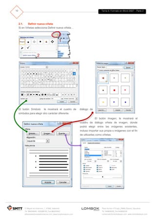 Tema 4. Formato en Word 2007 – Parte 2
C/ Miguel de Unamuno, 1_47008_Valladolid
Tel. 983249455 / 625569162_Fax 983243547
alfredovela@revistaformacion.com_www.ticsyformacion.com
Plaza Iturrilun nº5 bajo_20800 Zarautz_Gipuzkoa
Tel. 943830230_Fax 943830233
comercial@lombokdesign.com_www.lombokdesign.com
10
2.1. Definir nueva viñeta
Si en Viñetas selecciona Definir nueva viñeta…
El botón Símbolo le mostrará el cuadro de diálogo de
símbolos para elegir otro carácter diferente.
El botón Imagen, le mostrará el
cuadro de diálogo viñeta de imagen, donde
podrá elegir entre las imágenes existentes,
incluso importar sus propia s imágenes con el fin
de utilizarlas como viñetas.
 