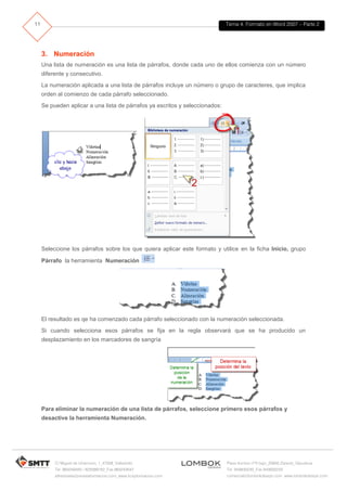Tema 4. Formato en Word 2007 – Parte 2
C/ Miguel de Unamuno, 1_47008_Valladolid
Tel. 983249455 / 625569162_Fax 983243547
alfredovela@revistaformacion.com_www.ticsyformacion.com
Plaza Iturrilun nº5 bajo_20800 Zarautz_Gipuzkoa
Tel. 943830230_Fax 943830233
comercial@lombokdesign.com_www.lombokdesign.com
11
3. Numeración
Una lista de numeración es una lista de párrafos, donde cada uno de ellos comienza con un número
diferente y consecutivo.
La numeración aplicada a una lista de párrafos incluye un número o grupo de caracteres, que implica
orden al comienzo de cada párrafo seleccionado.
Se pueden aplicar a una lista de párrafos ya escritos y seleccionados:
Seleccione los párrafos sobre los que quiera aplicar este formato y utilice en la ficha Inicio, grupo
Párrafo la herramienta Numeración
El resultado es qe ha comenzado cada párrafo seleccionado con la numeración seleccionada.
Si cuando selecciona esos párrafos se fija en la regla observará que se ha producido un
desplazamiento en los marcadores de sangría
Para eliminar la numeración de una lista de párrafos, seleccione primero esos párrafos y
desactive la herramienta Numeración.
 