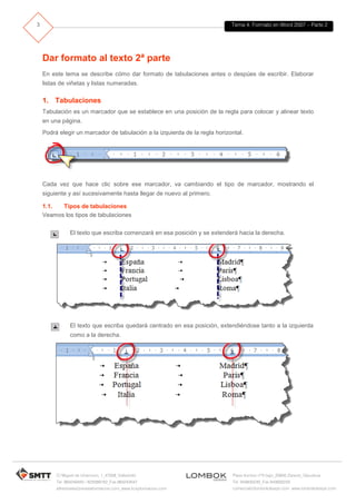 Tema 4. Formato en Word 2007 – Parte 2
C/ Miguel de Unamuno, 1_47008_Valladolid
Tel. 983249455 / 625569162_Fax 983243547
alfredovela@revistaformacion.com_www.ticsyformacion.com
Plaza Iturrilun nº5 bajo_20800 Zarautz_Gipuzkoa
Tel. 943830230_Fax 943830233
comercial@lombokdesign.com_www.lombokdesign.com
3
Dar formato al texto 2ª parte
En este tema se describe cómo dar formato de tabulaciones antes o despúes de escribir. Elaborar
listas de viñetas y listas numeradas.
1. Tabulaciones
Tabulación es un marcador que se establece en una posición de la regla para colocar y alinear texto
en una página.
Podrá elegir un marcador de tabulación a la izquierda de la regla horizontal.
Cada vez que hace clic sobre ese marcador, va cambiando el tipo de marcador, mostrando el
siguiente y así sucesivamente hasta llegar de nuevo al primero.
1.1. Tipos de tabulaciones
Veamos los tipos de tabulaciones
El texto que escriba comenzará en esa posición y se extenderá hacia la derecha.
El texto que escriba quedará centrado en esa posición, extendiéndose tanto a la izquierda
como a la derecha.
 