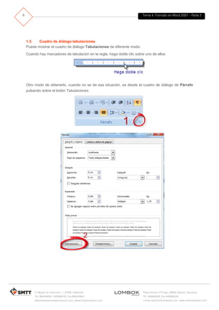 Tema 4. Formato en Word 2007 – Parte 2
C/ Miguel de Unamuno, 1_47008_Valladolid
Tel. 983249455 / 625569162_Fax 983243547
alfredovela@revistaformacion.com_www.ticsyformacion.com
Plaza Iturrilun nº5 bajo_20800 Zarautz_Gipuzkoa
Tel. 943830230_Fax 943830233
comercial@lombokdesign.com_www.lombokdesign.com
6
1.3. Cuadro de diálogo tabulaciones
Puede mostrar el cuadro de diálogo Tabulaciones de diferente modo:
Cuando hay marcadores de tabulación en la regla, haga doble clic sobre uno de ellos
Otro modo de obtenerlo, cuando no se da esa situación, es desde el cuadro de diálogo de Párrafo
pulsando sobre el botón Tabulaciones.
 