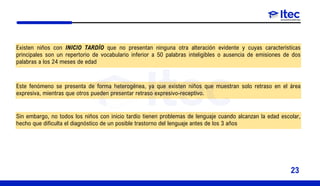 Existen niños con INICIO TARDÍO que no presentan ninguna otra alteración evidente y cuyas características
principales son un repertorio de vocabulario inferior a 50 palabras inteligibles o ausencia de emisiones de dos
palabras a los 24 meses de edad
Este fenómeno se presenta de forma heterogénea, ya que existen niños que muestran solo retraso en el área
expresiva, mientras que otros pueden presentar retraso expresivo-receptivo.
Sin embargo, no todos los niños con inicio tardío tienen problemas de lenguaje cuando alcanzan la edad escolar,
hecho que dificulta el diagnóstico de un posible trastorno del lenguaje antes de los 3 años
23
 