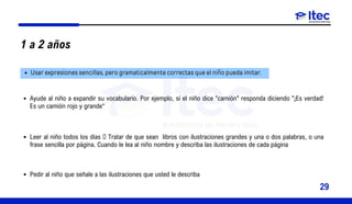 1 a 2 años
Usar expresiones sencillas, pero gramaticalmente correctas que el niño pueda imitar.
Ayude al niño a expandir su vocabulario. Por ejemplo, si el niño dice "camión" responda diciendo "¡Es verdad!
Es un camión rojo y grande“
Leer al niño todos los días  Tratar de que sean libros con ilustraciones grandes y una o dos palabras, o una
frase sencilla por página. Cuando le lea al niño nombre y describa las ilustraciones de cada página
Pedir al niño que señale a las ilustraciones que usted le describa
29
 